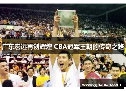 广东宏远再创辉煌 CBA冠军王朝的传奇之路